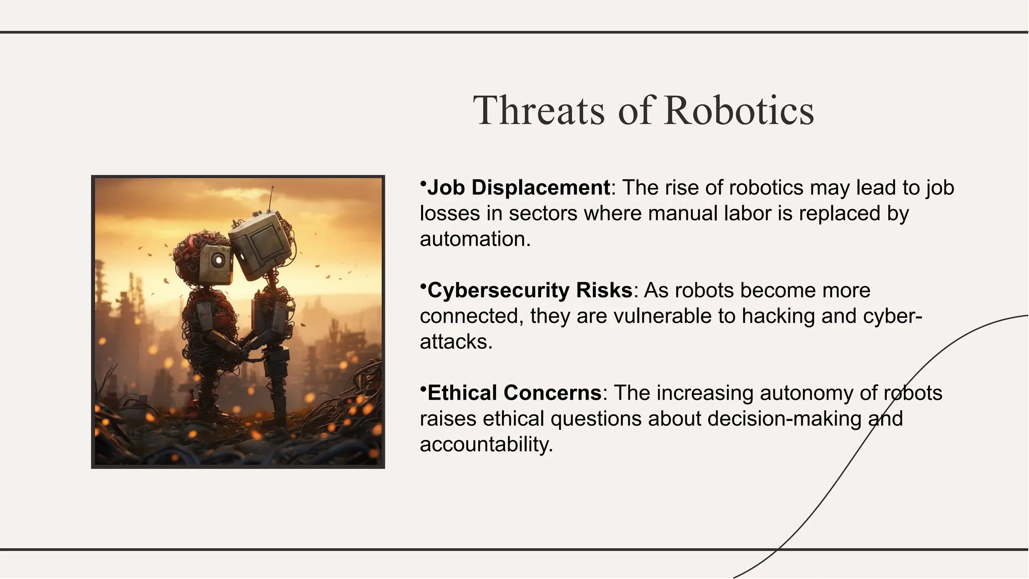 Threats of Robotics
•Job Displacement: The rise of robotics may lead to job
losses in sectors where manual labor is replaced by
automation.
•Cybersecurity Risks: As robots become more
connected, they are vulnerable to hacking and cyber-
attacks.
•Ethical Concerns: The increasing autonomy of robots
raises ethical questions about decision-making and
accountability.
 