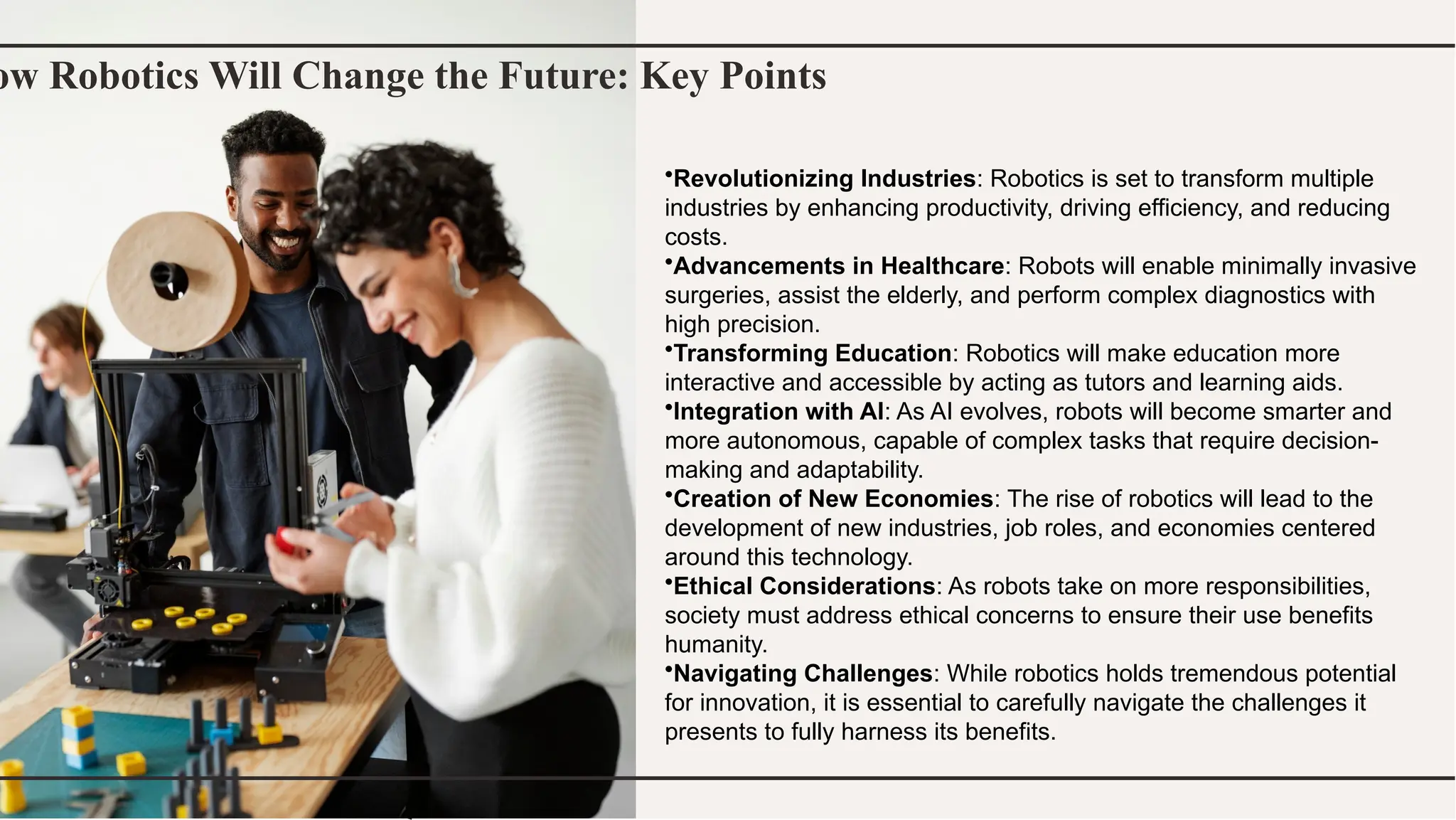 ow Robotics Will Change the Future: Key Points
•Revolutionizing Industries: Robotics is set to transform multiple
industries by enhancing productivity, driving efficiency, and reducing
costs.
•Advancements in Healthcare: Robots will enable minimally invasive
surgeries, assist the elderly, and perform complex diagnostics with
high precision.
•Transforming Education: Robotics will make education more
interactive and accessible by acting as tutors and learning aids.
•Integration with AI: As AI evolves, robots will become smarter and
more autonomous, capable of complex tasks that require decision-
making and adaptability.
•Creation of New Economies: The rise of robotics will lead to the
development of new industries, job roles, and economies centered
around this technology.
•Ethical Considerations: As robots take on more responsibilities,
society must address ethical concerns to ensure their use benefits
humanity.
•Navigating Challenges: While robotics holds tremendous potential
for innovation, it is essential to carefully navigate the challenges it
presents to fully harness its benefits.
 