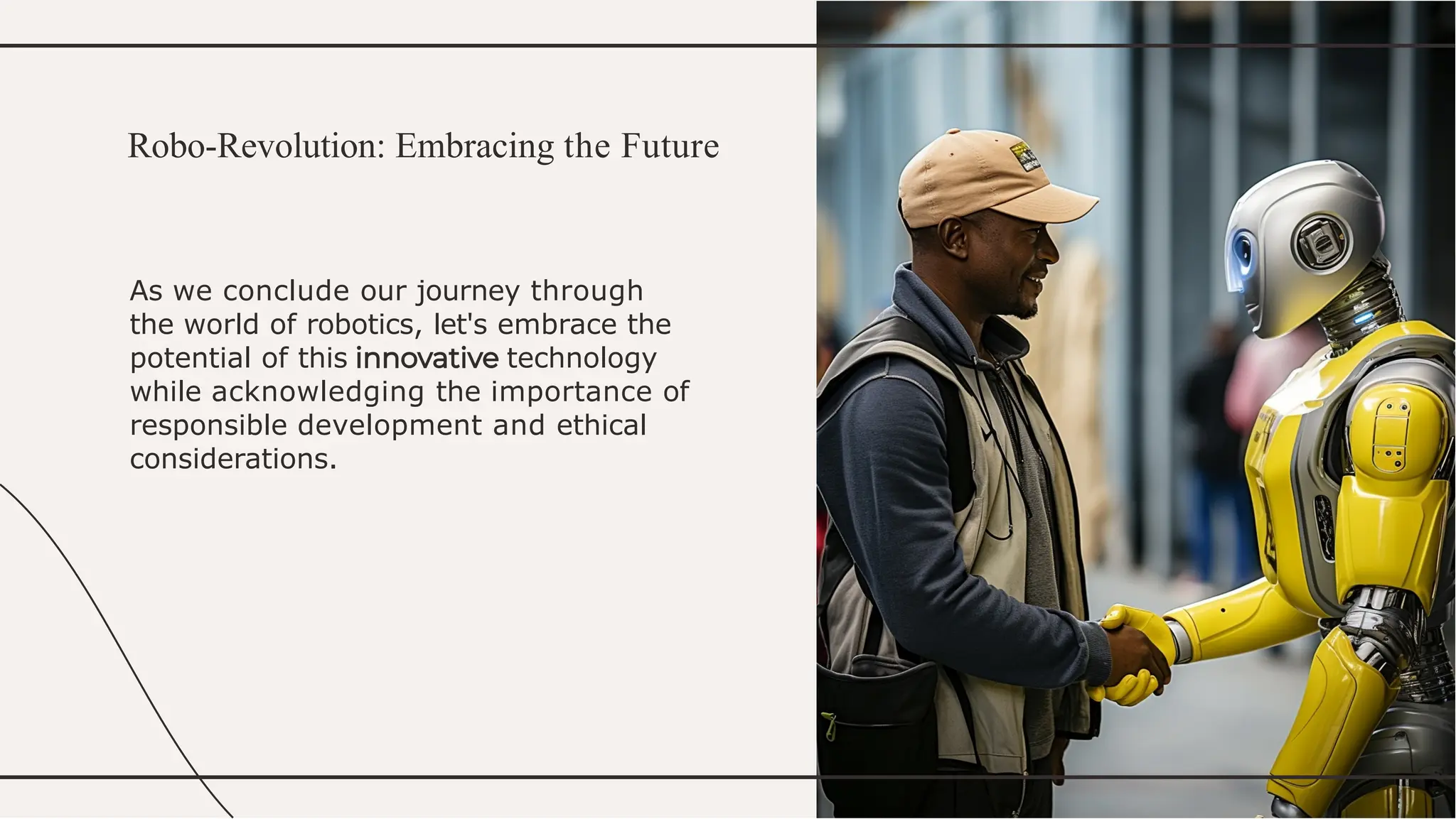 As we conclude our journey through
the world of robotics, let's embrace the
potential of this technology
while acknowledging the importance of
responsible development and ethical
considerations.
Robo-Revolution: Embracing the Future
 