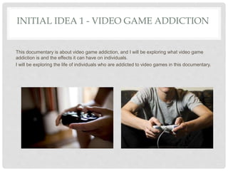 INITIAL IDEA 1 - VIDEO GAME ADDICTION
This documentary is about video game addiction, and I will be exploring what video game
addiction is and the effects it can have on individuals.
I will be exploring the life of individuals who are addicted to video games in this documentary.
 