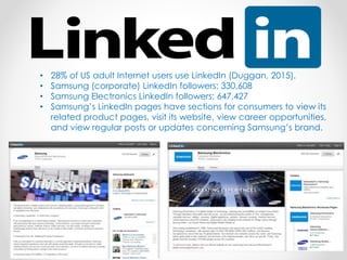 • 28% of US adult Internet users use LinkedIn (Duggan, 2015).
• Samsung (corporate) LinkedIn followers: 330,608
• Samsung Electronics LinkedIn followers: 647,427
• Samsung’s LinkedIn pages have sections for consumers to view its
related product pages, visit its website, view career opportunities,
and view regular posts or updates concerning Samsung’s brand.
 