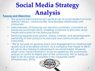 Social Media Strategy
AnalysisPurpose and Objectives:
• The purpose behind Samsung’s general use of social media is to more
directly interact, communicate, and develop relationships with
consumers.
• Users/followers of Samsung can see prior customers' comments on
previously purchased items, enabling customers to become social
media advocates for the Samsung brand.
• Samsung regularly posts photos, videos, tutorials, and advertisements
pertaining to their products to educate and communicate with
consumers.
• “We’re focused on growing reach and engagement by creating high
quality local or localized content. As a company that needs to sell a
lot, we’re also helping to sell products via social media. However,
what’s even more important is to be accepted by the community
and be an active & helpful part of the community. We’re trying our
best to be as human as possible in the corporate world”
(Chrzanowska, 2015).
 