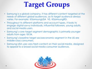 Target Groups
• Samsung is a global company, it has different content targeted at the
needs of different global audiences, so its target audience always
varies. For example: @SamsungUSA VS. @SamsungRD.
• Throughout its different platforms and account types, it looks to
engage digital savvy individuals, influential followers, young adults,
and social media users.
• Samsung’s core target segment demographic is primarily younger
adults from ages 18-34.
• Samsung’s baseline target socioeconomic segment in the US are
middle-class consumers.
• Samsung USA uses very fresh content on their social media, designed
to appeal to a broad social media consumer audience.
 
