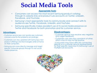 Social Media Tools
Appropriate Tools:
• Consumers can access the most recent Samsung product catalog
through its website links and product sub-accounts on Twitter, LinkedIn,
Facebook, and YouTube.
• Samsung’s most appropriate tools to communicate and connect with its
audience are Twitter, Facebook, LinkedIn, and YouTube.
• Samsung specifically makes excellent use of its social media presence on
Twitter and Facebook for both promotion and for customer service.
Advantages:
- Customer service reps can quickly see customers
concerns and fix the problems accordingly.
- Customers can stay updated with Samsung’s new
product offerings and technologies while at home
on their computers.
- Samsung can more directly message and target
specific consumer groups through its vast social
media presence.
Disadvantages:
- Customer service may receive very negative
and vulgar feedback.
- Customers can view the comments of other,
which may or may not be positive.
- Consumers may have difficulty connecting
directly to a customer service representative
for their specific need due to Samsung’s use of
multiple sub-accounts.
 