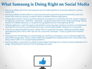 What Samsung is Doing Right on Social Media
• Samsung utilizes all of the most popular social media platforms and posts relevant content
frequently.
• Samsung utilizes social media to communicate with consumers and immediately solve any
issues they face by having a support team available @SamsungSupport.
• Unique real content: Samsung shows features of products in everyday life with clever captions
to capture consumers’ attention. Example : using the phone for music while exercising, taking
photos of children playing, or using Samsung appliances for thanksgiving dinner.
• #SamsungGives is used throughout all platforms showing real, hands-on content of employees
serving the community, promoting Samsung’s social responsibility initiatives to consumers.
• A focus on operating like humans, rather than a corporate business, offering everyday blog
type lifestyle posts which offer tips for the consumer. Example: “3 tips to ignite that creative
spark.”
• Samsung uses #hashtags to its advantage by creating campaigns, such as #SamsungSolves
and #SamsungCooks, which create real-time engagement opportunities with consumers and
bring more traffic to its social media platforms.
• Samsung allows consumers to utilize its associated hashtags for a chance to be published on its
page, increasing the amount the #hashtags are used.
 