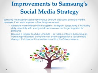 Improvements to Samsung’s
Social Media Strategy
Samsung has experienced a tremendous amount of success on social media.
However, if we were improve a few things we would:
• Generate more interest with Instagram - Instagram’s popularity is increasing
daily especially with young adults who are a core target segment for
Samsung.
• Develop a regular YouTube schedule – as video content is becoming an
increasingly important component of every organization’s social media
strategy, it is important to maintain an active YouTube presence.
 