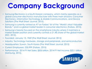 Company Background
• Samsung Electronics is a South Korean company, which mainly operates as a
global consumer electronics manufacturer with three main divisions: Consumer
Electronics, Information Technology & Mobile Communications, and Device
Solutions (The Wall Street Journal, 2015).
• Samsung is currently ranked as #7 on Forbes’ list of the “World’s Most Valuable
Brands,” and is a global market leader in consumer electronics (Forbes, 2015).
• Samsung is heavily focused on the smartphone industry where it maintains a
market leader position and currently controls a 21.4% share of the global market
(IDC, 2015).
• Founded: January 13, 1969 (The Wall Street Journal, 2015)
• Industry: Technology hardware, storage and peripherals, and semiconductors
• Headquarters: Suwon, South Korea (The Wall Street Journal, 2015)
• Current Employees: 235,999 (Forbes, 2015)
• Performance: 2014 FY Net Sales: $305 billion, 2014 FY Net Income: $22.1 billion
(Samsung, 2015).
.
 