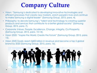 Company Culture
• Vision: “Samsung is dedicated to developing innovative technologies and
efficient processes that create new markets, enrich people's lives and continue
to make Samsung a digital leader” (Samsung Group, 2015, para. 4).
• Philosophy: to devote Samsung’s “talent and technology to creating superior
products and services that contribute to a better global society” (Samsung
Group, 2015, para. 7).
• Corporate Values: People, Excellence, Change, Integrity, Co-Prosperity
(Samsung Group, 2015, para. 10-14).
• Vision 2020: “Inspire the World, Create the Future” (Samsung Group, 2015, para.
15).
• Vision 2020 Goals: reach $400 billion in revenue and become a top 5 global
brand by 2020 (Samsung Group, 2015, para. 16).
 