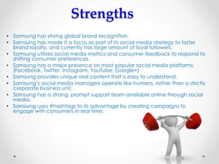 Strengths
• Samsung has strong global brand recognition.
• Samsung has made it a focus as part of its social media strategy to foster
brand loyalty, and currently has large amount of loyal followers.
• Samsung utilizes social media metrics and consumer feedback to respond to
shifting consumer preferences.
• Samsung has a major presence on most popular social media platforms.
(Facebook, Twitter, Instagram, YouTube, Google+)
• Samsung provides unique real content that is easy to understand.
• Samsung’s social media managers operate like humans, rather than a strictly
corporate business unit.
• Samsung has a strong, prompt support team available online through social
media.
• Samsung uses #hashtags to its advantage by creating campaigns to
engage with consumers in real time.
 