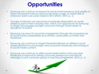 Opportunities
• Samsung can continue to expand its social media presence and visibility to
meet increased American adult social media usage, as nearly 65% of
American adults use social media in 2015 (Perrin, 2015, p. 1).
• Younger Americans are becoming increasingly dependent on social
media as part of their everyday lives, which is an opportunity for Samsung
to target and engage younger consumers through social media to
strengthen its brand.
• Samsung can drive its consumer engagement through the increased use
of social media sweepstakes and contests, particularly on Twitter and
Facebook.
• Samsung can continue to target influential followers on different social
media platforms to encourage more consumer awareness and sharing of
its social media content.
• Samsung can continue to utilize social media metrics and consumer
feedback to respond to shifting consumer preferences and directly
message its core consumer groups in real-time (Ungerleider, 2014, p. 1).
 