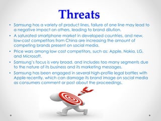 Threats
• Samsung has a variety of product lines, failure of one line may lead to
a negative impact on others, leading to brand dilution.
• A saturated smartphone market in developed countries, and new,
low-cost competitors from China are increasing the amount of
competing brands present on social media.
• Price wars among low cost competitors, such as: Apple, Nokia, LG,
and Microsoft.
• Samsung’s focus is very broad, and includes too many segments due
to the nature of its business and its marketing messages.
• Samsung has been engaged in several high-profile legal battles with
Apple recently, which can damage its brand image on social media
as consumers comment or post about the proceedings.
 