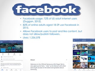 • Facebook usage: 72% of US adult Internet users
(Duggan, 2015).
• 82% of online adults aged 18-29 use Facebook in
2015.
• Allows Facebook users to post and like content, but
does not allow/publish followers.
• Likes: 1,256,578
 