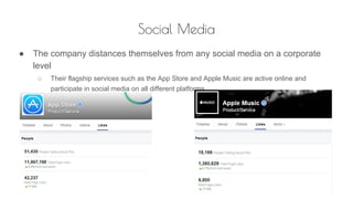 Social Media
● The company distances themselves from any social media on a corporate
level
○ Their flagship services such as the App Store and Apple Music are active online and
participate in social media on all different platforms
 
