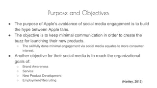 Purpose and Objectives
● The purpose of Apple’s avoidance of social media engagement is to build
the hype between Apple fans.
● The objective is to keep minimal communication in order to create the
buzz for launching their new products.
○ The skillfully done minimal engagement via social media equates to more consumer
interest.
● Another objective for their social media is to reach the organizational
goals of:
○ Brand Awareness
○ Service
○ New Product Development
○ Employment/Recruiting (Hartley, 2015)
 