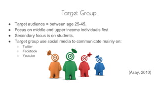 Target Group
● Target audience = between age 25-45.
● Focus on middle and upper income individuals first.
● Secondary focus is on students.
● Target group use social media to communicate mainly on:
○ Twitter
○ Facebook
○ Youtube
(Asay, 2010)
 