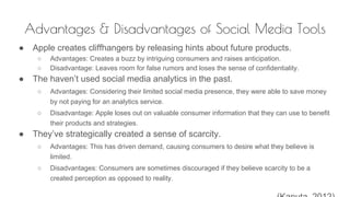 Advantages & Disadvantages of Social Media Tools
● Apple creates cliffhangers by releasing hints about future products.
○ Advantages: Creates a buzz by intriguing consumers and raises anticipation.
○ Disadvantage: Leaves room for false rumors and loses the sense of confidentiality.
● The haven’t used social media analytics in the past.
○ Advantages: Considering their limited social media presence, they were able to save money
by not paying for an analytics service.
○ Disadvantage: Apple loses out on valuable consumer information that they can use to benefit
their products and strategies.
● They’ve strategically created a sense of scarcity.
○ Advantages: This has driven demand, causing consumers to desire what they believe is
limited.
○ Disadvantages: Consumers are sometimes discouraged if they believe scarcity to be a
created perception as opposed to reality.
 