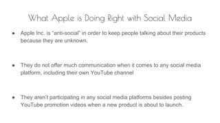 What Apple is Doing Right with Social Media
● Apple Inc. is “anti-social” in order to keep people talking about their products
because they are unknown.
● They do not offer much communication when it comes to any social media
platform, including their own YouTube channel
● They aren’t participating in any social media platforms besides posting
YouTube promotion videos when a new product is about to launch.
 