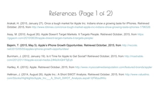 References (Page 1 of 2)
Arakali, H. (2015, January 27). Once a tough market for Apple Inc. Indians show a growing taste for iPhones. Retrieved
October, 2015, from http://www.ibtimes.com/once-tough-market-apple-inc-indians-show-growing-taste-iphones-1796326
Asay, M. (2010, August 26). Apple Doesn't Target Markets. It Targets People. Retrieved October, 2015, from https:
//gigaom.com/2010/08/26/apple-doesnt-target-markets-it-targets-people/
Bajarin, T. (2015, May 5). Apple’s iPhone Growth Opportunities. Retrieved Octorber, 2015, from http://recode.
net/2015/05/05/apples-iphone-growth-opportunities/
Burnham, J. (2012, January 19). Is it Time for Apple to Get Social? Retrieved October, 2015, from http://mashable.
com/2012/01/19/apple-social-media-2/#4sXnQhF5jEqh
Hartley, K. (2015). Apple. Retrieved October, 2015, from http://www.mysocialmediareputation.com/featured-brands/apple/
Hellman, J. (2014, August 26). Apple Inc.: A Short SWOT Analysis. Retrieved October, 2015, from http://www.valueline.
com/Stocks/Highlights/Apple_Inc___A_Short_SWOT_Analysis.aspx#.VjFMzaJlWio
 
