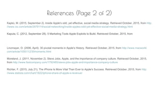 References (Page 2 of 2)
Kapko, M. (2015, September 2). Inside Apple's odd, yet effective, social media strategy. Retrieved October, 2015, from http:
//www.cio.com/article/2979114/social-networking/inside-apples-odd-yet-effective-social-media-strategy.html
Kaputa, C. (2012, September 28). 5 Marketing Tools Apple Exploits to Build. Retrieved October, 2015, from
Linzmayer, O. (2006, April). 30 pivotal moments in Apple's History. Retrieved October, 2015, from http://www.macworld.
com/article/1050112/30moments.html
Moreland, J. (2011, November 2). Steve Jobs, Apple, and the importance of company culture. Retrieved October, 2015,
from http://www.fastcompany.com/1792485/steve-jobs-apple-and-importance-company-culture
Richter, F. (2015, July 21). The iPhone Is More Vital Than Ever to Apple's Success. Retrieved October, 2015, from http:
//www.statista.com/chart/1822/iphone-share-of-apple-s-revenue/
 