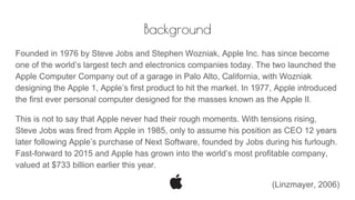 Background
Founded in 1976 by Steve Jobs and Stephen Wozniak, Apple Inc. has since become
one of the world’s largest tech and electronics companies today. The two launched the
Apple Computer Company out of a garage in Palo Alto, California, with Wozniak
designing the Apple 1, Apple’s first product to hit the market. In 1977, Apple introduced
the first ever personal computer designed for the masses known as the Apple II.
This is not to say that Apple never had their rough moments. With tensions rising,
Steve Jobs was fired from Apple in 1985, only to assume his position as CEO 12 years
later following Apple’s purchase of Next Software, founded by Jobs during his furlough.
Fast-forward to 2015 and Apple has grown into the world’s most profitable company,
valued at $733 billion earlier this year.
(Linzmayer, 2006)
 