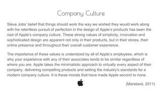 Company Culture
Steve Jobs’ belief that things should work the way we wished they would work along
with his relentless pursuit of perfection in the design of Apple’s products has been the
root of Apple’s company culture. These strong values of simplicity, innovation and
sophisticated design are apparent not only in their products, but in their stores, their
online presence and throughout their overall customer experience.
The importance of these values is understood by all of Apple’s employees, which is
why your experience with any of their associates tends to be similar regardless of
where you are. Apple takes the minimalistic approach to virtually every aspect of their
company, delivering compelling products and setting the industry's standards for a
modern company culture. It is these morals that have made Apple second to none.
(Moreland, 2011)
 