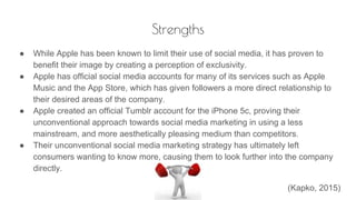 Strengths
● While Apple has been known to limit their use of social media, it has proven to
benefit their image by creating a perception of exclusivity.
● Apple has official social media accounts for many of its services such as Apple
Music and the App Store, which has given followers a more direct relationship to
their desired areas of the company.
● Apple created an official Tumblr account for the iPhone 5c, proving their
unconventional approach towards social media marketing in using a less
mainstream, and more aesthetically pleasing medium than competitors.
● Their unconventional social media marketing strategy has ultimately left
consumers wanting to know more, causing them to look further into the company
directly.
(Kapko, 2015)
 