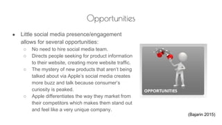 Opportunities
● Little social media presence/engagement
allows for several opportunities:
○ No need to hire social media team.
○ Directs people seeking for product information
to their website, creating more website traffic.
○ The mystery of new products that aren’t being
talked about via Apple’s social media creates
more buzz and talk because consumer’s
curiosity is peaked.
○ Apple differentiates the way they market from
their competitors which makes them stand out
and feel like a very unique company.
(Bajarin 2015)
 