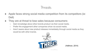 Threats
● Apple faces strong social media competition from its competitors (ie:
Dell)
● They are at threat to lose sales because consumers:
○ Gain knowledge about other brands product via their social media.
○ Prefer the engagement other companies show via social media.
○ Aren’t aware about new product releases immediately through social media as they
would be with other brands.
(Hellman, 2014)
 