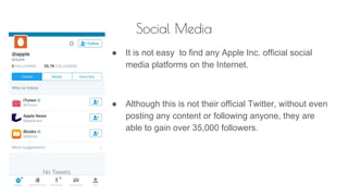 Social Media
● It is not easy to find any Apple Inc. official social
media platforms on the Internet.
● Although this is not their official Twitter, without even
posting any content or following anyone, they are
able to gain over 35,000 followers.
 