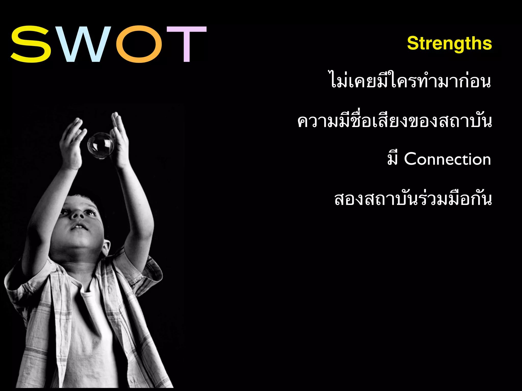 SWOT                Strengths

          ไม่เคยมีใครทํามาก่อน

       ความมีชื่อเสียงของสถาบัน

                  มี Connection

           สองสถาบันร่วมมือกัน
 