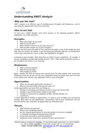 Understanding SWOT Analysis
Why use the tool?
SWOT Analysis is an effective way of identifying your Strengths and Weaknesses, and of
examining the Opportunities and Threats you face.

How to use tool:
To carry out a SWOT Analysis, write down answers to the following questions. Where
appropriate, use similar questions:

Strengths:
     • What advantages do you have?
     • What do you do well?
     • What relevant resources do you have access to?
     • What do other people see as your strengths?
Consider this from your own point of view and from the point of view of the people you deal
with. Don't be modest. Be realistic. If you are having any difficulty with this, try writing down
a list of your characteristics. Some of these will hopefully be strengths!

In looking at your strengths, think about them in relation to your competitors - for example, if
all your competitors provide high quality products, then a high quality production process is
not strength in the market, it is a necessity.

Weaknesses:
    • What could you improve?
    • What do you do badly?
    • What should you avoid?
Again, consider this from an internal and external basis: Do other people seem to perceive
weaknesses that you do not see? Are your competitors doing any better than you? It is best
to be realistic now, and face any unpleasant truths as soon as possible.

Opportunities:
    • Where are the good opportunities facing you?
    • What are the interesting trends you are aware of?
Useful opportunities can come from such things as:
    • Changes in technology and markets on both a broad and narrow scale
    • Changes in government policy related to your field
    • Changes in social patterns, population profiles, lifestyle changes, etc.
    • Local Events
A useful approach to looking at opportunities is to look at your strengths and ask yourself
whether these open up any opportunities. Alternatively, look at your weaknesses and ask
yourself whether you could open up opportunities by eliminating them.

Threats:
    •   What obstacles do you face?
    •   What is your competition doing?
    •   Are the required specifications for your job, products or services changing?
    •   Is changing technology threatening your position?
    •   Do you have bad debt or cash-flow problems?
    •   Could any of your weaknesses seriously threaten your business?

Shahzad Trading & Consulting FZE, KSA Office: P.O. Box 230166, Riyadh, Saudi Arabia, Tel: +966 (1) 2050094,
         Fax: +966 (1) 2050081. UAE Office: P.O. Box 41865, Sharjah, UAE, Tel: +971 (50) 8603406
          Mobile: +966 (56) 5103286, Email: md@shahzadtc.com, Web: www.shahzadtc.com
                                              Page: 3 of 11
 