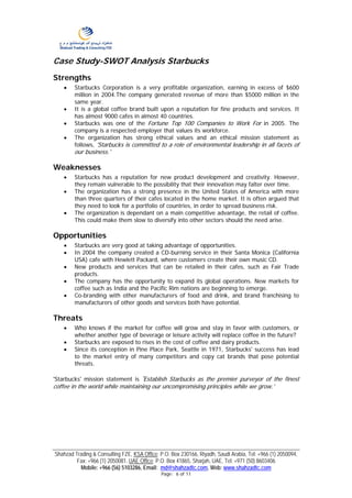 Case Study-SWOT Analysis Starbucks
Strengths
    •   Starbucks Corporation is a very profitable organization, earning in excess of $600
        million in 2004.The company generated revenue of more than $5000 million in the
        same year.
    •   It is a global coffee brand built upon a reputation for fine products and services. It
        has almost 9000 cafes in almost 40 countries.
    •   Starbucks was one of the Fortune Top 100 Companies to Work For in 2005. The
        company is a respected employer that values its workforce.
    •   The organization has strong ethical values and an ethical mission statement as
        follows, 'Starbucks is committed to a role of environmental leadership in all facets of
        our business.'

Weaknesses
    •   Starbucks has a reputation for new product development and creativity. However,
        they remain vulnerable to the possibility that their innovation may falter over time.
    •   The organization has a strong presence in the United States of America with more
        than three quarters of their cafes located in the home market. It is often argued that
        they need to look for a portfolio of countries, in order to spread business risk.
    •   The organization is dependant on a main competitive advantage, the retail of coffee.
        This could make them slow to diversify into other sectors should the need arise.

Opportunities
    •   Starbucks are very good at taking advantage of opportunities.
    •   In 2004 the company created a CD-burning service in their Santa Monica (California
        USA) cafe with Hewlett Packard, where customers create their own music CD.
    •   New products and services that can be retailed in their cafes, such as Fair Trade
        products.
    •   The company has the opportunity to expand its global operations. New markets for
        coffee such as India and the Pacific Rim nations are beginning to emerge.
    •   Co-branding with other manufacturers of food and drink, and brand franchising to
        manufacturers of other goods and services both have potential.

Threats
    •   Who knows if the market for coffee will grow and stay in favor with customers, or
        whether another type of beverage or leisure activity will replace coffee in the future?
    •   Starbucks are exposed to rises in the cost of coffee and dairy products.
    •   Since its conception in Pine Place Park, Seattle in 1971, Starbucks' success has lead
        to the market entry of many competitors and copy cat brands that pose potential
        threats.

'Starbucks' mission statement is 'Establish Starbucks as the premier purveyor of the finest
coffee in the world while maintaining our uncompromising principles while we grow.'




Shahzad Trading & Consulting FZE, KSA Office: P.O. Box 230166, Riyadh, Saudi Arabia, Tel: +966 (1) 2050094,
         Fax: +966 (1) 2050081. UAE Office: P.O. Box 41865, Sharjah, UAE, Tel: +971 (50) 8603406
          Mobile: +966 (56) 5103286, Email: md@shahzadtc.com, Web: www.shahzadtc.com
                                              Page: 6 of 11
 