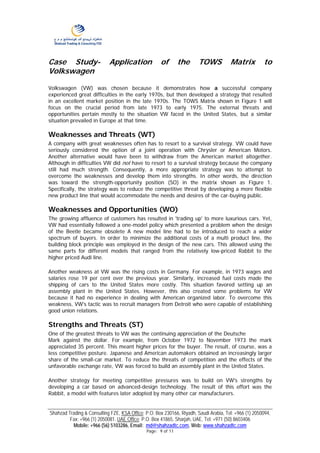 Case Study-                 Application              of       the       TOWS           Matrix          to
Volkswagen

Volkswagen (VW) was chosen because it demonstrates how a successful company
experienced great difficulties in the early 1970s, but then developed a strategy that resulted
in an excellent market position in the late 1970s. The TOWS Matrix shown in Figure 1 will
focus on the crucial period from late 1973 to early 1975. The external threats and
opportunities pertain mostly to the situation VW faced in the United States, but a similar
situation prevailed in Europe at that time.

Weaknesses and Threats (WT)
A company with great weaknesses often has to resort to a survival strategy. VW could have
seriously considered the option of a joint operation with Chrysler or American Motors.
Another alternative would have been to withdraw from the American market altogether.
Although in difficulties VW did not have to resort to a survival strategy because the company
still had much strength. Consequently, a more appropriate strategy was to attempt to
overcome the weaknesses and develop them into strengths. In other words, the direction
was toward the strength-opportunity position (SO) in the matrix shown as Figure 1.
Specifically, the strategy was to reduce the competitive threat by developing a more flexible
new product line that would accommodate the needs and desires of the car-buying public.

Weaknesses and Opportunities (WO)
The growing affluence of customers has resulted in 'trading up' to more luxurious cars. Yet,
VW had essentially followed a one-model policy which presented a problem when the design
of the Beetle became obsolete A new model line had to be introduced to reach a wider
spectrum of buyers. In order to minimize the additional costs of a multi product line, the
building block principle was employed in the design of the new cars. This allowed using the
same parts for different models that ranged from the relatively low-priced Rabbit to the
higher priced Audi line.

Another weakness at VW was the rising costs in Germany. For example, in 1973 wages and
salaries rose 19 per cent over the previous year. Similarly, increased fuel costs made the
shipping of cars to the United States more costly. This situation favored setting up an
assembly plant in the United States. However, this also created some problems for VW
because it had no experience in dealing with American organized labor. To overcome this
weakness, VW's tactic was to recruit managers from Detroit who were capable of establishing
good union relations.

Strengths and Threats (ST)
One of the greatest threats to VW was the continuing appreciation of the Deutsche
Mark against the dollar. For example, from October 1972 to November 1973 the mark
appreciated 35 percent. This meant higher prices for the buyer. The result, of course, was a
less competitive posture. Japanese and American automakers obtained an increasingly larger
share of the small-car market. To reduce the threats of competition and the effects of the
unfavorable exchange rate, VW was forced to build an assembly plant in the United States.

Another strategy for meeting competitive pressures was to build on VW's strengths by
developing a car based on advanced-design technology. The result of this effort was the
Rabbit, a model with features later adopted by many other car manufacturers.


Shahzad Trading & Consulting FZE, KSA Office: P.O. Box 230166, Riyadh, Saudi Arabia, Tel: +966 (1) 2050094,
         Fax: +966 (1) 2050081. UAE Office: P.O. Box 41865, Sharjah, UAE, Tel: +971 (50) 8603406
          Mobile: +966 (56) 5103286, Email: md@shahzadtc.com, Web: www.shahzadtc.com
                                              Page: 9 of 11
 