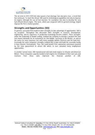 The oil crisis in 1973-1974 not only caused a fuel shortage, but also price rises, a trend that
has continued. To meet this threat, VW used its technological capabilities not only to improve
its engines (through the use of fuel injection, for examples), but also to develop the very
fuel-efficient Diesel engine. This tactic, which was congruent with its general strategy, helped
improve the firm’s market position.

Strengths and Opportunities (SO)
In general, successful firms build on their strengths to take advantage of opportunities. VW is
no exception. Throughout this discussion VW's strengths in research, development,
engineering, and its experience m production technology became evident. These strengths,
under the leadership of Rudolf Leiding, enabled the company to develop a product line that
met market demands for an economical car (the Rabbit, successor to the Beetle), as well as
the tastes for more luxurious cars with many available options (Scirocco and the Audi line).
Eventually the same company's strengths enabled VW to plan and build the assembly facility
in New Stanton, Pennsylvania. Thus, YW could benefit from substantial concessions granted
by the state government to attract VW which, in turn, provided many employment
opportunities.

In another tactical move, VW manufactured and sold small engines to Chrysler and American
Motors. These companies urgently needed small engines for installation in their own cars and
revenues     from    these   sales   improved     the    financial    position    of     VW.




Shahzad Trading & Consulting FZE, KSA Office: P.O. Box 230166, Riyadh, Saudi Arabia, Tel: +966 (1) 2050094,
         Fax: +966 (1) 2050081. UAE Office: P.O. Box 41865, Sharjah, UAE, Tel: +971 (50) 8603406
          Mobile: +966 (56) 5103286, Email: md@shahzadtc.com, Web: www.shahzadtc.com
                                              Page: 10 of 11
 