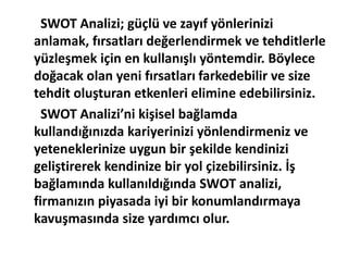 SWOT Analizi; güçlü ve zayıf yönlerinizi 
anlamak, fırsatları değerlendirmek ve tehditlerle 
yüzleşmek için en kullanışlı yöntemdir. Böylece 
doğacak olan yeni fırsatları farkedebilir ve size 
tehdit oluşturan etkenleri elimine edebilirsiniz. 
SWOT Analizi’ni kişisel bağlamda 
kullandığınızda kariyerinizi yönlendirmeniz ve 
yeteneklerinize uygun bir şekilde kendinizi 
geliştirerek kendinize bir yol çizebilirsiniz. İş 
bağlamında kullanıldığında SWOT analizi, 
firmanızın piyasada iyi bir konumlandırmaya 
kavuşmasında size yardımcı olur. 
 