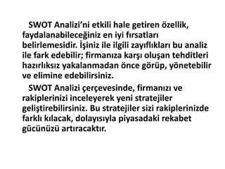 SWOT Analizi’ni etkili hale getiren özellik, 
faydalanabileceğiniz en iyi fırsatları 
belirlemesidir. İşiniz ile ilgili zayıflıkları bu analiz 
ile fark edebilir; firmanıza karşı oluşan tehditleri 
hazırlıksız yakalanmadan önce görüp, yönetebilir 
ve elimine edebilirsiniz. 
SWOT Analizi çerçevesinde, firmanızı ve 
rakiplerinizi inceleyerek yeni stratejiler 
geliştirebilirsiniz. Bu stratejiler sizi rakiplerinizde 
farklı kılacak, dolayısıyla piyasadaki rekabet 
gücünüzü artıracaktır. 
 