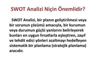 SWOT Analizi Niçin Önemlidir? 
SWOT Analizi, bir planın geliştirilmesi veya 
bir sorunun çözümü amacıyla, bir kurumun 
veya durumun güçlü yanlarını belirleyerek 
bunları en uygun fırsatlarla eşleştiren, zayıf 
ve tehdit edici yönleri azaltmayı hedefleyen 
sistematik bir planlama (stratejik planlama) 
aracıdır. 
 