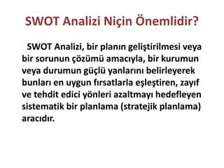 SWOT Analizi Niçin Önemlidir? 
SWOT Analizi, bir planın geliştirilmesi veya 
bir sorunun çözümü amacıyla, bir kurumun 
veya durumun güçlü yanlarını belirleyerek 
bunları en uygun fırsatlarla eşleştiren, zayıf 
ve tehdit edici yönleri azaltmayı hedefleyen 
sistematik bir planlama (stratejik planlama) 
aracıdır. 
 
