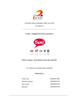 Politeknik Sultan Salahuddin Abdul Aziz Shah<br />Assingment 3<br />___________________________________________<br />P 3118 – MARKETING MANAGEMENT<br />SWOT Analysis : Yum! Brands, Pizza Hut, and KFC<br />For: Madam.Umi Kalthum Binti Abdullah<br />Prepared by:<br />                                 Farah Azua                                                      08DPI09F2005<br />                            Maizatul Akmam                                             08DPI09F2011<br />                            Nur Azizah                                                       08DPI09F2037<br />                            Sharinah                                                           08DPI09F2070<br />     <br />CONTENTS <br />,[object Object]
