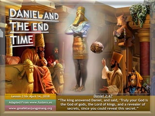 Lesson 2 for April 14, 2018
Adapted From www.fustero.es
www.gmahktanjungpinang.org
Daniel 2:47
“The king answered Daniel, and said, ‘Truly your God is
the God of gods, the Lord of kings, and a revealer of
secrets, since you could reveal this secret.”
 