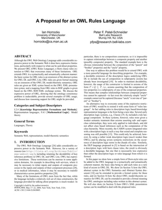 A Proposal for an OWL Rules Language

                                Ian Horrocks                                       Peter F. Patel-Schneider
                         University of Manchester                                        Bell Labs Research
                             Manchester, UK                                              Murray Hill, NJ, USA
                       horrocks@cs.man.ac.uk                                   pfps@research.bell-labs.com



ABSTRACT                                                                 particular, there is no composition constructor, so it is impossible
Although the OWL Web Ontology Language adds considerable ex-             to capture relationships between a composite property and another
pressive power to the Semantic Web it does have expressive limita-       (possibly composite) property. The standard example here is the
tions, particularly with respect to what can be said about properties.   obvious relationship between the composition of the “parent” and
We present ORL (OWL Rules Language), a Horn clause rules ex-             “brother” properties and the “uncle” property.
tension to OWL that overcomes many of these limitations. ORL                One way to address this problem would be to extend OWL with
extends OWL in a syntactically and semantically coherent manner:         a more powerful language for describing properties. For example,
the basic syntax for ORL rules is an extension of the abstract syntax    a decidable extension of the description logics underlying OWL
for OWL DL and OWL Lite; ORL rules are given formal meaning              DL to include the use of composition in subproperty axioms has
via an extension of the OWL DL model-theoretic semantics; ORL            already been investigated [10]. In order to maintain decidability,
rules are given an XML syntax based on the OWL XML presenta-             however, the usage of the constructor is limited to axioms of the
tion syntax; and a mapping from ORL rules to RDF graphs is given         form P ◦ Q        P , i.e., axioms asserting that the composition of
based on the OWL RDF/XML exchange syntax. We discuss the                 two properties is a subproperty of one of the composed properties.
expressive power of ORL, showing that the ontology consistency           This means that complex relationships between composed proper-
problem is undecidable, provide several examples of ORL usage,           ties cannot be captured—in fact even the relatively simple “uncle”
and discuss how reasoning support for ORL might be provided.             example cannot not be captured (because “uncle” is not one of “par-
                                                                         ent” or “brother”).
                                                                            An alternative way to overcome some of the expressive restric-
Categories and Subject Descriptors                                       tions of OWL would be to extend it with some form of “rules lan-
I.2.4 [Knowledge Representation Formalisms and Methods]:                 guage”. In fact adding rules to description logic based knowledge
Representation languages; F.4.1 [Mathematical Logic]: Model              representation languages is far from being a new idea. Several early
theory.                                                                  description logic systems, e.g., Classic [19, 4], included a rule lan-
                                                                         guage component. In these systems, however, rules were given a
                                                                         weaker semantic treatment than axioms asserting sub- and super-
General Terms                                                            class relationships; they were only applied to individuals, and did
Languages, Theory                                                        not affect class based inferences such as the computation of the
                                                                         class hierarchy. More recently, the CARIN system integrated rules
Keywords                                                                 with a description logic in such a way that sound and complete rea-
                                                                         soning was still possible [13]. This could only be achieved, how-
Semantic Web, representation, model-theoretic semantics
                                                                         ever, by using a rather weak description logic (much weaker than
                                                                         OWL), and by placing severe syntactic restrictions on the occur-
1. INTRODUCTION                                                          rence of description logic terms in the (heads of) rules. Similarly,
   The OWL Web Ontology Language [26] adds considerable ex-              the DLP language proposed in [5] is based on the intersection of
pressive power to the Semantic Web. However, for a variety of            a description logic with horn clause rules; the result is obviously
reasons (see http://lists.w3.org/Archives/Public/                        a decidable language, but one that is necessarily less expressive
www-webont-wg/), including retaining the decidability of key             than either the description logic or rules language from which it is
inference problems in OWL DL and OWL Lite, OWL has expres-               formed.
sive limitations. These restrictions can be onerous in some appli-          In this paper we show how a simple form of Horn-style rules can
cation domains, for example in describing web services, where it         be added to the OWL language in a syntactically and semantically
may be necessary to relate inputs and outputs of composite pro-          coherent manner, the basic idea being to add such rules as a new
cesses to the inputs and outputs of their component processes [28],      kind of axiom in OWL DL. We show (in Section 3) how the OWL
or in medical informatics, where it may be necessary to transfer         abstract syntax in the OWL Semantics and Abstract Syntax doc-
characteristics across partitive properties [20].                        ument [18] can be extended to provide a formal syntax for these
   Many of the limitations of OWL stem from the fact that, while         rules, and (in Section 4) how the direct OWL model-theoretic se-
the language includes a relatively rich set of class constructors, the   mantics for OWL DL can be extended to provide a formal meaning
language provided for talking about properties is much weaker. In        for OWL ontologies including rules written in this abstract syntax.
Copyright is held by the author/owner(s).
                                                                         We will also show (in Section 5) how OWL’s XML presentation
WWW2004, May 17–22, 2004, New York, New York, USA.                       syntax can be modiﬁed to deal with the proposed rules.
ACM 1-58113-844-X/04/0005.
 