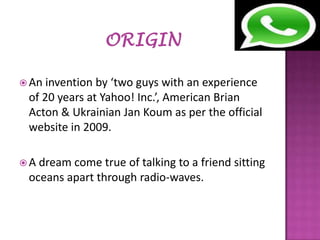  An

invention by ‘two guys with an experience
of 20 years at Yahoo! Inc.’, American Brian
Acton & Ukrainian Jan Koum as per the official
website in 2009.

A

dream come true of talking to a friend sitting
oceans apart through radio-waves.

 