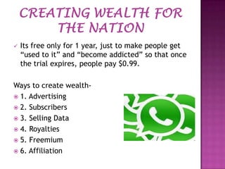 

Its free only for 1 year, just to make people get
“used to it” and “become addicted” so that once
the trial expires, people pay $0.99.

Ways to create wealth 1. Advertising
 2. Subscribers
 3. Selling Data
 4. Royalties
 5. Freemium
 6. Affiliation

 