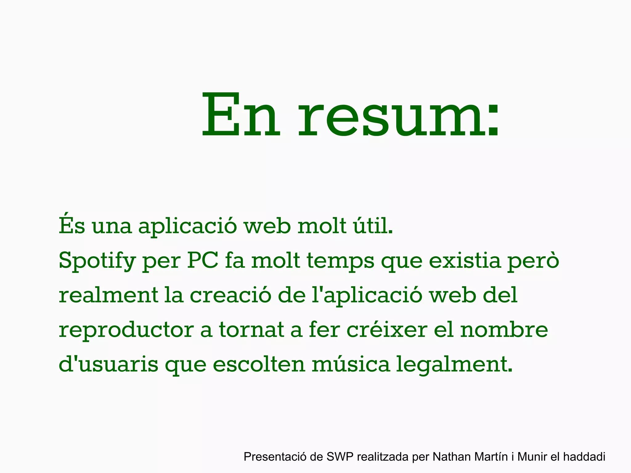 En resum:
És una aplicació web molt útil.
Spotify per PC fa molt temps que existia però
realment la creació de l'aplicació web del
reproductor a tornat a fer créixer el nombre
d'usuaris que escolten música legalment.
Presentació de SWP realitzada per Nathan Martín i Munir el haddadi
 