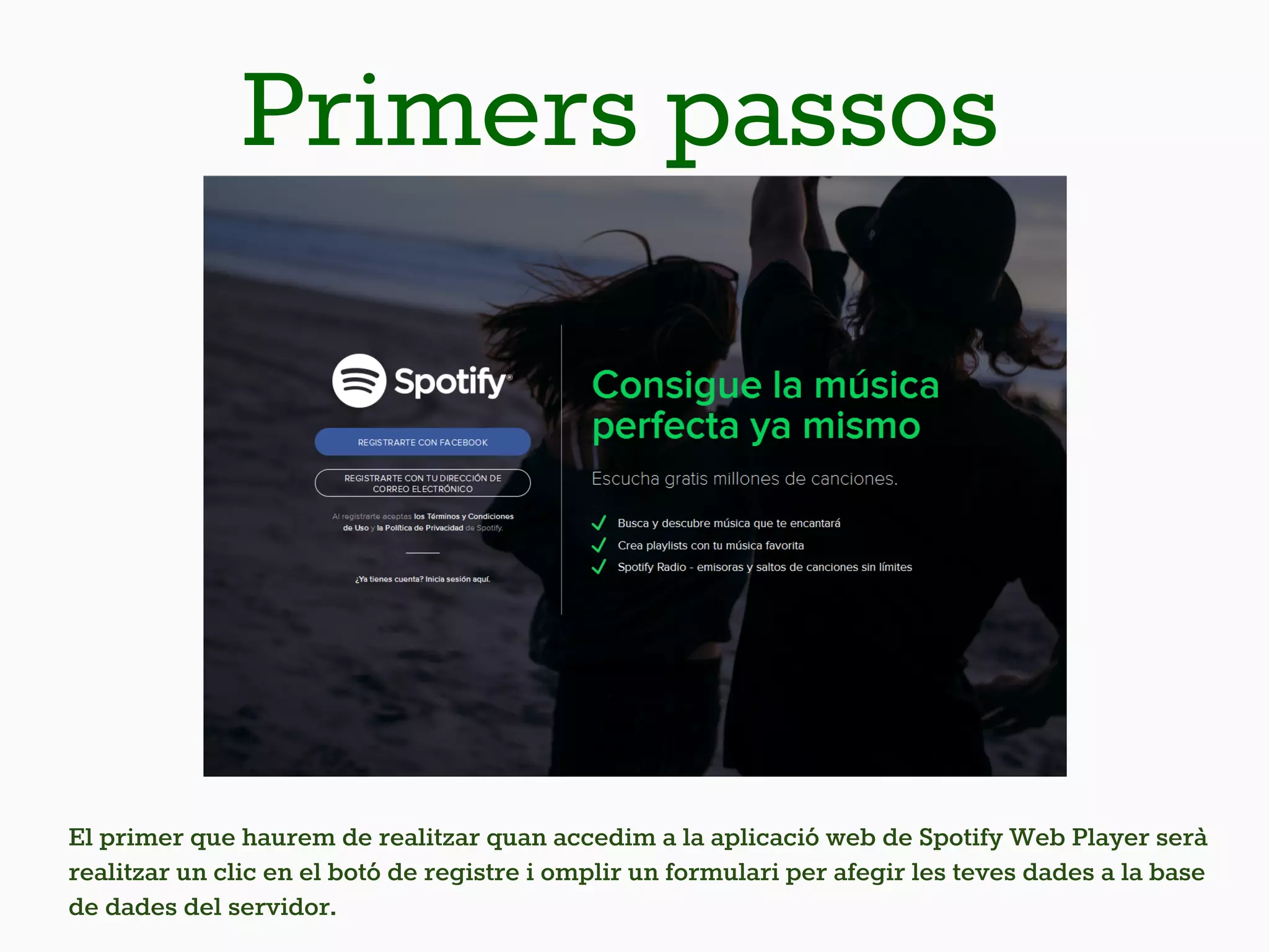 Primers passos
El primer que haurem de realitzar quan accedim a la aplicació web de Spotify Web Player serà
realitzar un clic en el botó de registre i omplir un formulari per afegir les teves dades a la base
de dades del servidor.
 