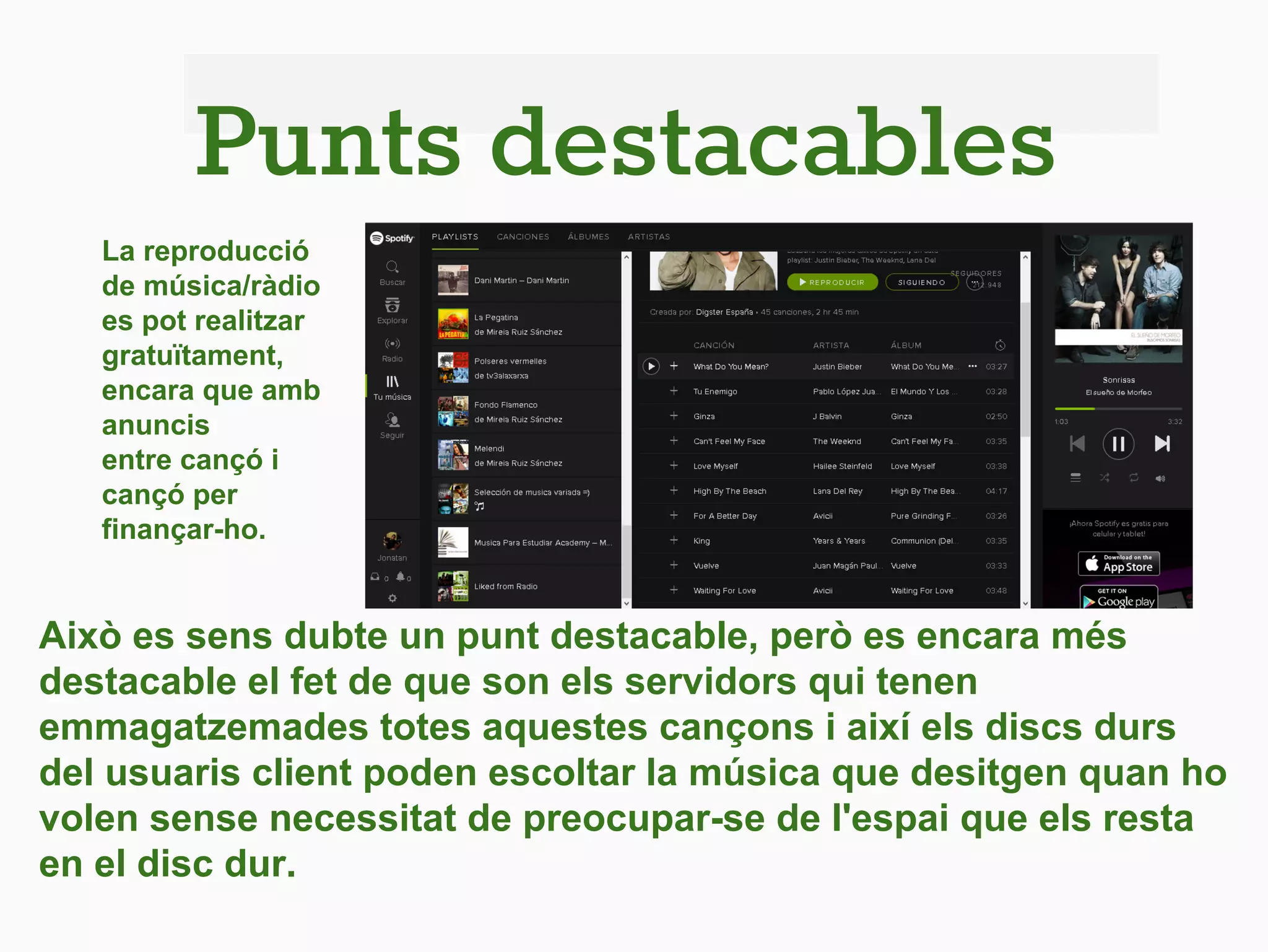 Punts destacables
Això es sens dubte un punt destacable, però es encara més
destacable el fet de que son els servidors qui tenen
emmagatzemades totes aquestes cançons i així els discs durs
del usuaris client poden escoltar la música que desitgen quan ho
volen sense necessitat de preocupar-se de l'espai que els resta
en el disc dur.
La reproducció
de música/ràdio
es pot realitzar
gratuïtament,
encara que amb
anuncis
entre cançó i
cançó per
finançar-ho.
 