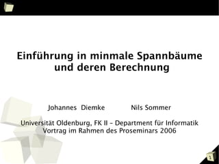 Einführung in minmale Spannbäume
       und deren Berechnung


        Johannes Diemke           Nils Sommer

Universität Oldenburg, FK II – Department für Informatik
       Vortrag im Rahmen des Proseminars 2006


                                                           1
 
