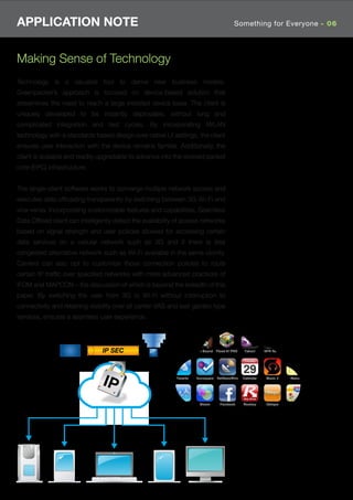 APPLICATION NOTE                                                                  Something for Everyone - 06




Making Sense of Technology
Technology is a valuable tool to derive new business models.
Greenpacket’s approach is focused on device-based solution that
streamlines the need to reach a large installed device base. The client is
uniquely developed to be instantly deployable, without long and
complicated integration and test cycles. By incorporating iWLAN
technology with a standards based design over native UI settings, the client
ensures user interaction with the device remains familiar. Additionally, the
client is scalable and readily upgradable to advance into the evolved packet
core (EPC) infrastructure.


The single-client software works to converge multiple network access and
executes data ofﬂoading transparently by switching between 3G-Wi-Fi and
vice-versa. Incorporating customizable features and capabilities, Seamless
Data Ofﬂoad client can intelligently detect the availability of access networks
based on signal strength and user policies allowed for accessing certain
data services on a cellular network such as 3G and if there is less
congested alternative network such as Wi-Fi available in the same vicinity.
Carriers can also opt to customize those connection policies to route
certain IP trafﬁc over speciﬁed networks with more advanced practices of
IFOM and MAPCON – the discussion of which is beyond the breadth of this
paper. By switching the user from 3G to Wi-Fi without interruption to
connectivity and retaining visibility over all carrier VAS and wall garden type
services, ensures a seamless user experience.




                                IP SEC
 
