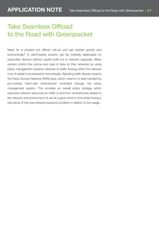APPLICATION NOTE                                   Take Seamless Offload to the Road with Greenpacket - 07




Take Seamless Ofﬂoad
to the Road with Greenpacket

Need for a phased out ofﬂoad roll-out and get started quickly and
economically? A client-based solution can be instantly deployable on
subscriber devices without capital build out or network upgrades. Many
carriers control the volume and type of data on their networks by using
policy management systems directed at trafﬁc ﬂowing within the network
core. It needs to be looked at more broadly. Signaling trafﬁc directly impacts
the Radio Access Network (RAN) layer, which means it is best handled by
pro-actively client-side enforcement controlled through the policy
management system. This provides an overall policy strategy which
optimizes network resources for trafﬁc to and from smartphones related to
the network and environment of use at a given point in time while having a
real sense of the core network backend condition in relation to the usage.
 