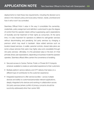 APPLICATION NOTE                                    Take Seamless Offload to the Road with Greenpacket - 09



deployments to meet these new requirements, including the decision as to
where in the network policy and local policy interact, reside, prioritized and
how it will or won't be controlled.


Seamless Ofﬂoad ﬁnds it value in the way it consolidate the ownership,
credentials, policy assignment and deﬁnition customized to give the degree
of control that the operator desire without suppressing user’s expectations
of neutrality and fair treatment of their rights as consumers. At the same
time, it is also important for operators to defend its wall-garden services
without discriminating and penalizing 3rd party services by charging a
premium which may result in backlash. Value added services such as
location-based services, m-wallet, parental controls, shared data plans are
some unique services that users may highly value and unavailable through
3rd party services. Ultimately, it is the perceived value or the lack of it that
primarily drives user expectations, depending on business model the operator
operates. Seamless ofﬂoad offers carriers the convenience of enabling.


• Secured access to Carrier, Partner, Public or Private Wi-Fi hotspots
   wherever available to create an automated experience to their customers

• Multiple platform service delivery and OTT delivery that takes on a
   different type of contribution to the customer experience

• Integrated experience to offer service bundles – across multiple
   devices and ability to customize/personalize relevant applications,
   deeply integrated onto devices and working in collaboration across
   3rd party services (where conﬂict of privacy concerns should be
   succinctly addressed) other than carrier VAS
 